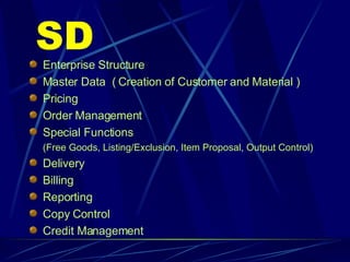 SD Enterprise Structure Master Data  ( Creation of Customer and Material ) Pricing Order Management Special Functions (Free Goods, Listing/Exclusion, Item Proposal, Output Control) Delivery Billing Reporting Copy Control Credit Management 