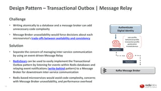 Design Pattern – Transactional Outbox | Message Relay
18
RediSearch
Kafka Message Broker
Authenticate
Digital Identity
RedisGears
user:profile
behavioral:profile
transaction:profile
geolocation
trusted:devices
Challenge
• Writing atomically to a database and a message broker can add
unnecessary code complexity
• Message Broker unavailability would force decisions about each
microservice’s trade-offs between availability and consistency
Solution
• Separate the concern of managing inter-service communication
by using an event-driven Message Relay
• RedisGears can be used to easily implement the Transactional
Outbox pattern by listening for events within Redis databases and
relaying event notifications (write-behind pattern) to a Message
Broker for downstream inter-service communication
• Redis-based microservices would avoid code complexity, concerns
with Message Broker unavailability, and performance overhead
 