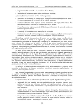 CEPAL - Serie Recursos naturales e infraestructura No
150 Políticas integradas de infraestructura, transporte y logística…
33
• Logística a medida orientada a las necesidades de los clientes;
• Logística verde preocupada por el medio ambiente y la seguridad.
Asimismo, las tareas prioritarias del plan eran las siguientes:
• Incrementar las inversiones en ferrocarriles, el aeropuerto de Incheon y los puertos de Busan y
Gwangyang, a expensas de la extensión de las redes de autopistas;
• Establecer y fomentar firmas logísticas de nivel internacional en la región, a través de un Plan
de desarrollo logístico elaborado en conjunto con el sector privado;
• Desarrollar expertos logísticos, a través del diseño y establecimiento de centros de estudios en
temas de logística avanzada;
• Expandir la red logística y centros de distribución regionales;
• Construir un sistema de información para una logística sin papeles, mediante la interconexión
de las redes existentes con las de finanzas, seguros y redes logísticas extranjeras;
El Roadmap establecía los mecanismos de control para un trabajo integral entre las distintas
reparticiones vinculadas al sector de la logística, y los planes administrativos actuaban como
mecanismos de actualización del Roadmap ante cambios en los entornos comerciales, tanto internos
como externos. Sin embargo, en la práctica se observó que ambas iniciativas producían una
superposición de responsabilidades y obligaciones, que al carecer de una agencia principal que liderara
el esfuerzo, dispersaba las funciones en distintos ministerios, sin que nadie fuera finalmente responsable
de la implementación de la política.
En el año 2004 el comité que estaba a cargo pasó a instituirse en el Comité Presidencial para la
Iniciativa de Cooperación en el NEA, al cual se le agregaron nuevas tareas en el área de la cooperación
económica y cultural de toda la región. Con la implementación de dicho cambio, decreció
significativamente la importancia de la logística y aumentó el número de participantes que pertenecían a
otros sectores. Junto a ello se produjeron cambios organizacionales al interior de los ministerios
participantes en la iniciativa, lo que provocó que aumentara la confusión respecto al liderazgo del tema e
hizo evidente la falta de integración y coordinación entre el Roadmap y los planes administrativos
sectoriales. Un año más tarde se comprobó que más del 40% de las tareas estaban duplicadas, con
grandes pérdidas de tiempo y recursos financieros.
En definitiva, en esta primera etapa de implementación, la política de logística y transporte estaba
constituida por las visiones de diferentes instituciones con distintos horizontes de planificación y no
como una política integral de la nación.
Ante el escenario mencionado, el gobierno inició una segunda etapa, basada en un Plan Nacional
de Logística y una Ley Nacional de Logística, que buscaron resolver los problemas de ajuste e
integración al interior del gobierno, así como la consistencia y coherencia de las políticas y leyes
sectoriales involucradas.
Los puntos centrales de los instrumentos aplicados en esta segunda etapa fueron los siguientes:
• Supremacía del Plan Nacional por sobre cualquier otro plan sectorial y cualquier nueva
política debería tener una coherencia funcional con la política nacional y tener un efecto
sinérgico. Tal medida otorgó una coherencia a la política y resolvió el tema de la competencia
entre ministerios.
• Análisis de las políticas como funciones logísticas (transporte, almacenamiento, etc.),
independientemente del modo de transporte por el que se movilicen. Con este enfoque se puso
el énfasis en el proceso y no en el modo de transporte.
• Compromiso a rebajar el horizonte de planificación de 20 a 10 años. Mediante este cambio se
buscaba otorgar flexibilidad al sistema y enfrentar de mejor forma los continuos cambios en
las condiciones internas y la competencia externa del sector.
 