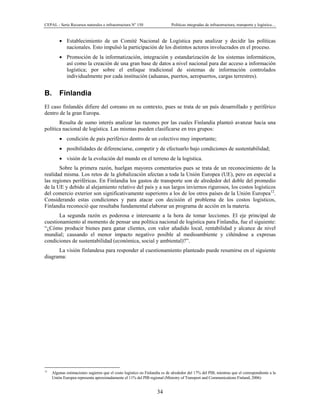 CEPAL - Serie Recursos naturales e infraestructura No
150 Políticas integradas de infraestructura, transporte y logística…
34
• Establecimiento de un Comité Nacional de Logística para analizar y decidir las políticas
nacionales. Esto impulsó la participación de los distintos actores involucrados en el proceso.
• Promoción de la informatización, integración y estandarización de los sistemas informáticos,
así como la creación de una gran base de datos a nivel nacional para dar acceso a información
logística; por sobre el enfoque tradicional de sistemas de información controlados
individualmente por cada institución (aduanas, puertos, aeropuertos, cargas terrestres).
B. Finlandia
El caso finlandés difiere del coreano en su contexto, pues se trata de un país desarrollado y periférico
dentro de la gran Europa.
Resulta de sumo interés analizar las razones por las cuales Finlandia planteó avanzar hacia una
política nacional de logística. Las mismas pueden clasificarse en tres grupos:
• condición de país periférico dentro de un colectivo muy importante;
• posibilidades de diferenciarse, competir y de efectuarlo bajo condiciones de sustentabilidad;
• visión de la evolución del mundo en el terreno de la logística.
Sobre la primera razón, huelgan mayores comentarios pues se trata de un reconocimiento de la
realidad misma. Los retos de la globalización afectan a toda la Unión Europea (UE), pero en especial a
las regiones periféricas. En Finlandia los gastos de transporte son de alrededor del doble del promedio
de la UE y debido al alejamiento relativo del país y a sus largos inviernos rigurosos, los costos logísticos
del comercio exterior son significativamente superiores a los de los otros países de la Unión Europea12
.
Considerando estas condiciones y para atacar con decisión el problema de los costos logísticos,
Finlandia reconoció que resultaba fundamental elaborar un programa de acción en la materia.
La segunda razón es poderosa e interesante a la hora de tomar lecciones. El eje principal de
cuestionamiento al momento de pensar una política nacional de logística para Finlandia, fue el siguiente:
“¿Cómo producir bienes para ganar clientes, con valor añadido local, rentabilidad y alcance de nivel
mundial; causando el menor impacto negativo posible al medioambiente y ciñéndose a expresas
condiciones de sustentabilidad (económica, social y ambiental)?”.
La visión finlandesa para responder al cuestionamiento planteado puede resumirse en el siguiente
diagrama:
12
Algunas estimaciones sugieren que el costo logístico en Finlandia es de alrededor del 17% del PIB, mientras que el correspondiente a la
Unión Europea representa aproximadamente el 11% del PIB regional (Ministry of Transport and Communications Finland; 2006)
 