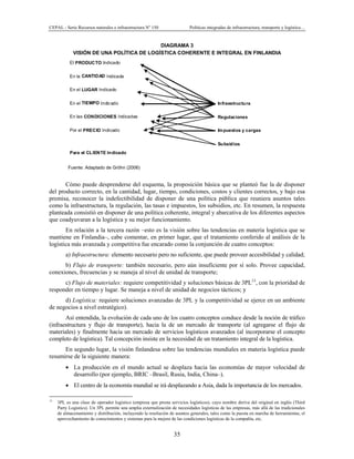 CEPAL - Serie Recursos naturales e infraestructura No
150 Políticas integradas de infraestructura, transporte y logística…
35
El PRODUCTO Indicado
En la CANTIDAD Indicada
En el LUGAR Indicado
En el TIEMPO Indicado Infraestructura
En las CONDICIONES Indicadas Regulaciones
Por el PRECIO Indicado Impuestos y cargas
Subsidios
Para el CLIENTE Indicado
DIAGRAMA 3
VISIÓN DE UNA POLÍTICA DE LOGÍSTICA COHERENTE E INTEGRAL EN FINLANDIA
Fuente: Adaptado de Gröhn (2006)
Cómo puede desprenderse del esquema, la proposición básica que se planteó fue la de disponer
del producto correcto, en la cantidad, lugar, tiempo, condiciones, costos y clientes correctos, y bajo esa
premisa, reconocer la indefectibilidad de disponer de una política pública que reuniera asuntos tales
como la infraestructura, la regulación, las tasas e impuestos, los subsidios, etc. En resumen, la respuesta
planteada consistió en disponer de una política coherente, integral y abarcativa de los diferentes aspectos
que coadyuvaran a la logística y su mejor funcionamiento.
En relación a la tercera razón –esto es la visión sobre las tendencias en materia logística que se
mantiene en Finlandia–, cabe comentar, en primer lugar, que el tratamiento conferido al análisis de la
logística más avanzada y competitiva fue encarado como la conjunción de cuatro conceptos:
a) Infraestructura: elemento necesario pero no suficiente, que puede proveer accesibilidad y calidad;
b) Flujo de transporte: también necesario, pero aún insuficiente por sí solo. Provee capacidad,
conexiones, frecuencias y se maneja al nivel de unidad de transporte;
c) Flujo de materiales: requiere competitividad y soluciones básicas de 3PL13
, con la prioridad de
responder en tiempo y lugar. Se maneja a nivel de unidad de negocios tácticos; y
d) Logística: requiere soluciones avanzadas de 3PL y la competitividad se ejerce en un ambiente
de negocios a nivel estratégico).
Así entendida, la evolución de cada uno de los cuatro conceptos conduce desde la noción de tráfico
(infraestructura y flujo de transporte), hacia la de un mercado de transporte (al agregarse el flujo de
materiales) y finalmente hacia un mercado de servicios logísticos avanzados (al incorporarse el concepto
completo de logística). Tal concepción insiste en la necesidad de un tratamiento integral de la logística.
En segundo lugar, la visión finlandesa sobre las tendencias mundiales en materia logística puede
resumirse de la siguiente manera:
• La producción en el mundo actual se desplaza hacia las economías de mayor velocidad de
desarrollo (por ejemplo, BRIC –Brasil, Rusia, India, China–).
• El centro de la economía mundial se irá desplazando a Asia, dada la importancia de los mercados.
13
3PL es una clase de operador logístico (empresa que presta servicios logísticos), cuyo nombre deriva del original en inglés (Third
Party Logistics). Un 3PL permite una amplia externalización de necesidades logísticas de las empresas, más allá de las tradicionales
de almacenamiento y distribución, incluyendo la resolución de asuntos generales, tales como la puesta en marcha de herramientas, el
aprovechamiento de conocimientos y sistemas para la mejora de las condiciones logísticas de la compañía, etc.
 