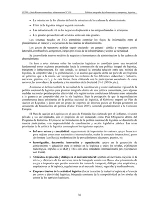 CEPAL - Serie Recursos naturales e infraestructura No
150 Políticas integradas de infraestructura, transporte y logística…
36
• La orientación de los clientes definirá la estructura de las cadenas de abastecimiento.
• El rol de la logística integral seguirá creciendo.
• Las estructuras de red en los negocios desplazarán a las antiguas basadas en jerarquías.
• Los grandes proveedores de servicios serán aún más grandes.
Los sistemas basados en TICs permitirán controlar los flujos de información entre el
planeamiento, el manejo y la ejecución de las cadenas de abastecimiento.
Los costos de transporte podrían seguir creciendo –en general– debido a crecientes costos
laborales, combustibles, congestión, cargos por el uso de la infraestructura y costos de seguridad.
Se desarrollarán nuevos modelos de negocios y herramientas de administración de las cadenas de
abastecimiento.
En base a estas visiones sobre las tendencias logísticas se consideró como una necesidad
fundamental tomar acciones encaminadas hacia la construcción de una política integral de logística,
transporte e infraestructura. En este sentido, se destacó la estrecha relación entre una política de
logística, la competitividad y la globalización, y se asumió que aquella debía ser parte de un programa
de gobierno, que a la misma vez incorporara los reclamos de los diferentes stakeholders (industria,
servicios, gremios, etc.), y de esta forma, fuera elaborada con la participación coordinada de estos
sectores, las autoridades, la academia y los miembros de la Sociedad Civil (ONGs, etc.).
Asimismo se definió también la necesidad de la coordinación y contextualización regional de la
política nacional de logística para plantear integrarla dentro de una política comunitaria, pues algunas
medidas nacionales podrían perder efectividad si la región tuviera condiciones diferentes o no orientadas
a la ganancia en competitividad por la vía logística. Bajo la percepción de que la regionalización
complementa áreas prioritarias de la política nacional de logística, el Gobierno preparó un Plan de
Acción en Logística y junto con un grupo de expertos de diversos países de Europa generaron un
documento de lineamientos de política (Euloc Vision 2015), sometido posteriormente a la Comisión
Europea.
El Plan de Acción en Logística en el caso de Finlandia fue elaborado por el Gobierno, el sector
privado y las universidades, con el propósito de ser instaurado como Plan Obligatorio dentro del
Programa de Gobierno. El proceso de formulación de la política nacional de logística se desarrolló de
manera participativa, con responsabilidad de coordinación y acción legislativa pública. Las áreas
prioritarias de la política de logística contemplaron los siguientes aspectos:
• Infraestructura y conectividad: requerimiento de importantes inversiones, apoyo financiero
para mejorar conexiones nacionales e internacionales, nodos de comercio internacional, pasos
de frontera (con Rusia), modernización de procedimientos aduaneros, puertos, etc.
• Investigación, desarrollo, innovación y capacitación: apoyo en la generación de
conocimiento y educación para el trabajo en la logística a todos los niveles, explotación
tecnológica, impulso a la I&D y TICs con altos estándares internacionales (en cooperación
con Rusia).
• Mercados, regulación y diálogo en el mercado laboral: apertura de mercados, mejoras en la
oferta y eficiencia de los servicios, área de transporte común con Rusia, disciplinamiento de
cargos e impuestos que puedan aumentar los costos de transporte, diálogo entre empleados y
empleadores en la logística, regulaciones en el mercado laboral, seguridad y medioambiente.
• Empresarización de la actividad logística (hacia la noción de industria logística): eficiencia
en costos y efectividad logística, búsqueda constante de la competitividad en los niveles de
costos de los servicios logísticos.
 