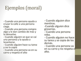- Cuando una persona ayuda a
cruzar la calle a una persona
ciega.
- Cuando una persona compra
algo y le dan cambio de más y
lo devuelve.
- Cuando alguien ve que se caí
una persona y la ayuda a
levantarse.
- Cuando alguien hace su tarea
y no la copia
- Cuando una persona va en su
carro y respeta el alto
- Cuando alguien dice
mentiras.
-Cuando alguien dice
groserías.
- Cuando una persona
roba.
- Cuando alguien no hace
su tarea y se copia de los
demás.
- Cuando una persona va
en su carro y no respeta el
alto.
Ejemplos (moral)
 