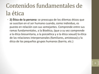 Contenidos fundamentales de
la ética
• 2) Ética de la persona: se preocupa de los dilemas éticos que
se suscitan en el ser humano cuando, como individuo, es
puesto en relación con sus semejantes. Comprende entre sus
ramas fundamentales, a la Bioética, (que a su vez comprende
a la ética biosanitaria, a la psicoética y a la ética sexual) la ética
de las relaciones interpersonales (familiares, amistosas) y la
ética de los pequeños grupos humanos (barrio, etc.)
6
 