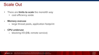 Unless otherwise indicated these slides are © 2013-2014 Pivotal Software Inc. and licensed under a
Creative Commons Attribution-NonCommercial license: http://creativecommons.org/licenses/by-nc/3.0/
Scale Out
• There are limits to scale the monolith way
• cost efficiency aside
• Memory overuse
• large thread pools, application footprint
• CPU underuse
• blocking I/O (DB, remote service)
10
 