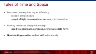 Unless otherwise indicated these slides are © 2013-2014 Pivotal Software Inc. and licensed under a
Creative Commons Attribution-NonCommercial license: http://creativecommons.org/licenses/by-nc/3.0/
Tales of Time and Space
11
• Massive scale requires higher efficiency
• respect physical laws
• speed of light dampens inter-service communication
• Pooling resources simply not enough
• need to coordinate, compose, orchestrate data flows
• Non-blocking must be embraced fundamentally
 