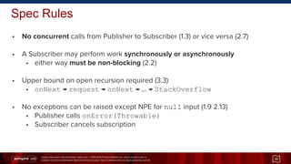 Unless otherwise indicated these slides are © 2013-2014 Pivotal Software Inc. and licensed under a
Creative Commons Attribution-NonCommercial license: http://creativecommons.org/licenses/by-nc/3.0/
• No concurrent calls from Publisher to Subscriber (1.3) or vice versa (2.7)
• A Subscriber may perform work synchronously or asynchronously
• either way must be non-blocking (2.2)
• Upper bound on open recursion required (3.3)
• onNext → request → onNext → … → StackOverflow
• No exceptions can be raised except NPE for null input (1.9 2.13)
• Publisher calls onError(Throwable)
• Subscriber cancels subscription
Spec Rules
35
 