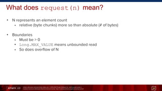 Unless otherwise indicated these slides are © 2013-2014 Pivotal Software Inc. and licensed under a
Creative Commons Attribution-NonCommercial license: http://creativecommons.org/licenses/by-nc/3.0/
What does request(n) mean?
• N represents an element count
• relative (byte chunks) more so than absolute (# of bytes)
• Boundaries
• Must be > 0
• Long.MAX_VALUE means unbounded read
• So does overflow of N
36
 