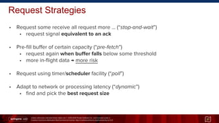 Unless otherwise indicated these slides are © 2013-2014 Pivotal Software Inc. and licensed under a
Creative Commons Attribution-NonCommercial license: http://creativecommons.org/licenses/by-nc/3.0/
• Request some receive all request more ... (“stop-and-wait”)
• request signal equivalent to an ack
• Pre-fill buffer of certain capacity (“pre-fetch”)
• request again when buffer falls below some threshold
• more in-flight data → more risk
• Request using timer/scheduler facility (“poll”)
• Adapt to network or processing latency (“dynamic”)
• find and pick the best request size
Request Strategies
37
 