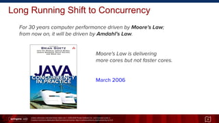 Unless otherwise indicated these slides are © 2013-2014 Pivotal Software Inc. and licensed under a
Creative Commons Attribution-NonCommercial license: http://creativecommons.org/licenses/by-nc/3.0/
Long Running Shift to Concurrency
For 30 years computer performance driven by Moore's Law;
from now on, it will be driven by Amdahl's Law.
Moore's Law is delivering
more cores but not faster cores.
March 2006
4
 