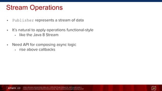 Unless otherwise indicated these slides are © 2013-2014 Pivotal Software Inc. and licensed under a
Creative Commons Attribution-NonCommercial license: http://creativecommons.org/licenses/by-nc/3.0/
• Publisher represents a stream of data
• It’s natural to apply operations functional-style
• like the Java 8 Stream
• Need API for composing async logic
• rise above callbacks
Stream Operations
48
 