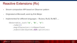 Unless otherwise indicated these slides are © 2013-2014 Pivotal Software Inc. and licensed under a
Creative Commons Attribution-NonCommercial license: http://creativecommons.org/licenses/by-nc/3.0/
Reactive Extensions (Rx)
• Stream composition API based on Observer pattern
• Originated at Microsoft, work by Erik Meijer
• Implemented for different languages -- RxJava, RxJS, Rx.NET, …
51
Observable.just('a', 'b', 'c')
.take(2)
.map(Character::toUpperCase)
.subscribe(System.out::println);
 