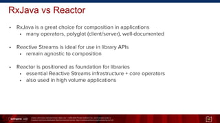 Unless otherwise indicated these slides are © 2013-2014 Pivotal Software Inc. and licensed under a
Creative Commons Attribution-NonCommercial license: http://creativecommons.org/licenses/by-nc/3.0/
RxJava vs Reactor
• RxJava is a great choice for composition in applications
• many operators, polyglot (client/server), well-documented
• Reactive Streams is ideal for use in library APIs
• remain agnostic to composition
• Reactor is positioned as foundation for libraries
• essential Reactive Streams infrastructure + core operators
• also used in high volume applications
55
 