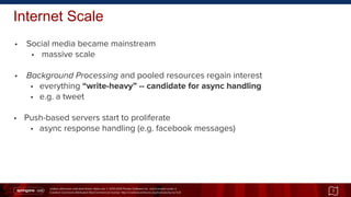 Unless otherwise indicated these slides are © 2013-2014 Pivotal Software Inc. and licensed under a
Creative Commons Attribution-NonCommercial license: http://creativecommons.org/licenses/by-nc/3.0/
Internet Scale
• Social media became mainstream
• massive scale
• Background Processing and pooled resources regain interest
• everything “write-heavy” -- candidate for async handling
• e.g. a tweet
• Push-based servers start to proliferate
• async response handling (e.g. facebook messages)
7
 