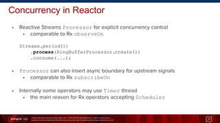 Unless otherwise indicated these slides are © 2013-2014 Pivotal Software Inc. and licensed under a
Creative Commons Attribution-NonCommercial license: http://creativecommons.org/licenses/by-nc/3.0/
• Reactive Streams Processor for explicit concurrency control
• comparable to Rx observeOn
Streams.period(1)
.process(RingBufferProcessor.create())
.consume(...);
• Processor can also insert async boundary for upstream signals
• comparable to Rx subscribeOn
• Internally some operators may use Timer thread
• the main reason for Rx operators accepting Scheduler
Concurrency in Reactor
77
 