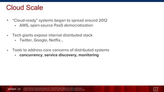 Unless otherwise indicated these slides are © 2013-2014 Pivotal Software Inc. and licensed under a
Creative Commons Attribution-NonCommercial license: http://creativecommons.org/licenses/by-nc/3.0/
Cloud Scale
• “Cloud-ready” systems began to spread around 2012
• AWS, open-source PaaS democratization
• Tech giants expose internal distributed stack
• Twitter, Google, Netflix...
• Tools to address core concerns of distributed systems
• concurrency, service discovery, monitoring
8
 