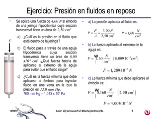 Se aplica una fuerza de  4,00 N  al émbolo de una jeringa hipodérmica cuya sección transversal tiene un área de  2,50 cm 2   ¿Cuál es la presión en el fluido que está dentro de la jeringa?  El fluido pasa a través de una aguja hipodérmica cuya sección transversal tiene un área de  8,00  x 10 -3  cm 2  .¿Qué fuerza habría de aplicarse al extremo de la aguja para evitar que el fluido salga?  ¿Cuál es la fuerza mínima que debe aplicarse al émbolo para inyectar fluido en una vena en la que la presión es  12,0 mm Hg .  760 mm Hg = 1,013 x 10 5  Pa a)  La presión aplicada al fluido es: b)  La fuerza aplicada al extremo de la aguja es: c)  La fuerza mínima que debe aplicarse al émbolo es: Ejercicio: Presión en fluidos en reposo F 