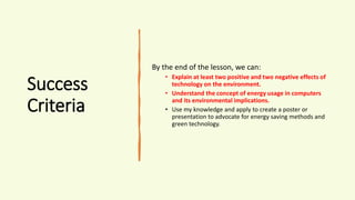 Success
Criteria
By the end of the lesson, we can:
• Explain at least two positive and two negative effects of
technology on the environment.
• Understand the concept of energy usage in computers
and its environmental implications.
• Use my knowledge and apply to create a poster or
presentation to advocate for energy saving methods and
green technology.
 