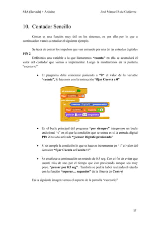 S4A (Scrtach) + Arduino José Manuel Ruiz Gutiérrez
17
10. Contador Sencillo
Contar es una función muy útil en los sistemas, es por ello por lo que a
continuación vamos a estudiar el siguiente ejemplo.
Se trata de contar los impulsos que van entrando por una de las entradas digitales
PIN 2
Definimos una variable a la que llamaremos “cuenta” en ella se acumulará el
valor del contador que vamos a implementar. Luego la mostraremos en la pantalla
“escenario”.
El programa debe comenzar poniendo a “0” el valor de la variable
“cuenta”, lo hacemos con la instrucción “fijar Cuenta a 0”
En el bucle principal del programa “por siempre” integremos un bucle
cndicional “s” en el que la condición que se testea es si la entrada digital
PIN 2 ha sido activada “¿sensor Digital2 presionado”
Si se cumple la condición lo que se hace es incrementar en “1” el valor del
contador “fijar Cuenta a Cuenta+1”
Se establece a continuación un retardo de 0.5 seg. Con el fin de evitar que
cuente más de uno por el tiempo que este presionado aunque sea muy
poco. “pensar por 0.5 seg” . También se podría haber realizado el retardo
con la función “esperar… segundos” de la librería de Control
En la siguiente imagen vemos el aspecto de la pantalla “escenario”
 