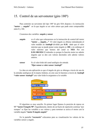 S4A (Scrtach) + Arduino José Manuel Ruiz Gutiérrez
27
15. Control de un servomotor (giro 180º)
Para controlar un servomtor del tipo 180º de giro S4A dispone e la instrucción
“motor … angulo” en la que ángulo es un valor entero que pude estar comprendido
entre 0 y 180.
Crearemos dos variables: angulo y sensor
angulo es el valor que colocaremos en la instrucción de control del motor
“motor … ángulo…” El valor ángulo se obtiene redondeando el
valor medido en Analog0 dividido por 0.18, dado que el valor
máximo que se puede poner como ángulo es 180 y sin embargo el
valor máximo que leemos del canal es 1024. Por eso
0.18=180/1024 El redondeo es porque la función motor no admite
ángulos que se den con valores decimales solo admite valores
enteros.
sensor Es el valor leído del canal analógico de entrada
“fijar sensor a valor sensor Analog0”
La idea en esta aplicación es que el ángulo de giro se obtenga a través de una de
la entradas analógicas de la tarjeta Arduino, en este caso lo haremos a través de Analog0
“valor sensor Analog0” este valor leído lo asignamos a la variable
El algoritmo es muy sencillo. En primer lugar fijamos la posición de reposo en
90º “motor 8 ángulo 90”. Seguidamente, dentro de un bucle de repetición continua “por
siempre” se fijan las variables a sus valores y para terminar se activa el motor con la
variable ángulo “motor 8 ángulo angulo”
En la pantalla “escenario” colocamos para su visualización los valores de las
variables sensor y angulo.
 