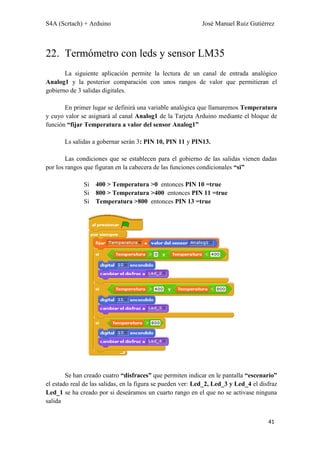 S4A (Scrtach) + Arduino José Manuel Ruiz Gutiérrez
41
22. Termómetro con leds y sensor LM35
La siguiente aplicación permite la lectura de un canal de entrada analógico
Analog1 y la posterior comparación con unos rangos de valor que permitieran el
gobierno de 3 salidas digitales.
En primer lugar se definirá una variable analógica que llamaremos Temperatura
y cuyo valor se asignará al canal Analog1 de la Tarjeta Arduino mediante el bloque de
función “fijar Temperatura a valor del sensor Analog1”
Ls salidas a gobernar serán 3: PIN 10, PIN 11 y PIN13.
Las condiciones que se establecen para el gobierno de las salidas vienen dadas
por los rangos que figuran en la cabecera de las funciones condicionales “si”
Si 400 > Temperatura >0 entonces PIN 10 =true
Si 800 > Temperatura >400 entonces PIN 11 =true
Si Temperatura >800 entonces PIN 13 =true
Se han creado cuatro “disfraces” que permiten indicar en le pantalla “escenario”
el estado real de las salidas, en la figura se pueden ver: Led_2, Led_3 y Led_4 el disfraz
Led_1 se ha creado por si deseáramos un cuarto rango en el que no se activase ninguna
salida
 