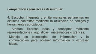 Competencias genéricas a desarrollar
4. Escucha, interpreta y emite mensajes pertinentes en
distintos contextos mediante la utilización de códigos y
herramientas apropiados.
Atributo: Expresa ideas y conceptos mediante
representaciones lingüísticas, matemáticas o gráficas.
 Maneja las tecnologías de información y la
comunicación para obtener información y expresar
ideas.
 