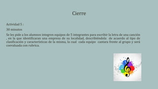 Cierre
Actividad 5 :
30 minutos
Se les pide a los alumnos integren equipos de 5 integrantes para escribir la letra de una canción
, en la que identificaran una empresa de su localidad, describiéndola de acuerdo al tipo de
clasificación y características de la misma, la cual cada equipo cantara frente al grupo y será
coevaluada con rubrica.
 