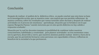 Conclusión
Después de realizar el análisis de la didáctica crítica , se puede concluir que esta tiene su base
en la investigación acción, que se muestra como una espiral que nos permite reflexionar de
manera continua, sobre los resultados que vamos teniendo antes durante y después de realizar
actividades en el proceso de enseñanza - aprendizaje, situación que se fortalece con lo que
expone Margarita Pansza “cuando menciona que en esta opción didáctica no hay cabida a
respuestas acabadas¨.
Situación por la cual los docentes tenemos la posibilidad de combinar todos nuestros
conocimientos, habilidades y creatividad , para planear actividades en tres momentos como
son la apertura, desarrollo y cierre, que nuestros alumnos podrán realizar dentro y fuera de la
escuela, que les permitirán formarse como personas con capacidades críticas y reflexivas en
beneficio de la sociedad a la que pertenecen.
 