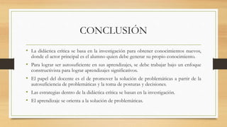 CONCLUSIÓN
• La didáctica crítica se basa en la investigación para obtener conocimientos nuevos,
donde el actor principal es el alumno quien debe generar su propio conocimiento.
• Para lograr ser autosuficiente en sus aprendizajes, se debe trabajar bajo un enfoque
constructivista para lograr aprendizajes significativos.
• El papel del docente es el de promover la solución de problemáticas a partir de la
autosuficiencia de problemáticas y la toma de posturas y decisiones.
• Las estrategias dentro de la didáctica crítica se basan en la investigación.
• El aprendizaje se orienta a la solución de problemáticas.
 