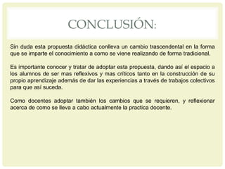 CONCLUSIÓN:
Sin duda esta propuesta didáctica conlleva un cambio trascendental en la forma
que se imparte el conocimiento a como se viene realizando de forma tradicional.
Es importante conocer y tratar de adoptar esta propuesta, dando así el espacio a
los alumnos de ser mas reflexivos y mas críticos tanto en la construcción de su
propio aprendizaje además de dar las experiencias a través de trabajos colectivos
para que así suceda.
Como docentes adoptar también los cambios que se requieren, y reflexionar
acerca de como se lleva a cabo actualmente la practica docente.
 