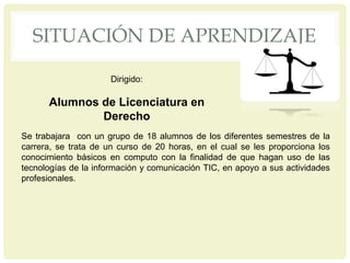 SITUACIÓN DE APRENDIZAJE
Se trabajara con un grupo de 18 alumnos de los diferentes semestres de la
carrera, se trata de un curso de 20 horas, en el cual se les proporciona los
conocimiento básicos en computo con la finalidad de que hagan uso de las
tecnologías de la información y comunicación TIC, en apoyo a sus actividades
profesionales.
Dirigido:
Alumnos de Licenciatura en
Derecho
 