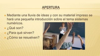 APERTURA
 Mediante una lluvia de ideas y con su material impreso se
hará una pequeña introducción sobre el tema sistemas
numéricos.
 ¿Qué son?
 ¿Para qué sirven?
 ¿Cómo se resuelven?
 