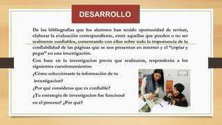 DESARROLLODESARROLLO
De las bibliografías que los alumnos han tenido oportunidad de revisar,
elaborar la evaluación correspondiente, entre aquellas que pueden o no ser
realmente confiables, comentando con ellos sobre todo la importancia de la
confiabilidad de las páginas que se nos presentan en internet y el “copiar y
pegar” en una investigación.
Con base en la investigacion previa que realizaron, responderán a los
siguientes cuestionamientos:
¿Cómo seleccionaste la información de tu
investigacion?
¿Por qué consideras que es confiable?
¿Tu estrategia de investigacion fue funcional
en el proceso? ¿Por qué?
 