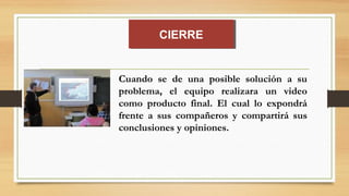 Cuando se de una posible solución a su
problema, el equipo realizara un video
como producto final. El cual lo expondrá
frente a sus compañeros y compartirá sus
conclusiones y opiniones.
CIERRECIERRE
 