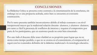 La Didáctica Crítica se presenta como contraria a la sistematización de la enseñanza, sin
embargo no es una propuesta acabada, antes bien se encuentra en constante
construcción.
Por lo tanto presenta también inconvenientes debido al trabajo constante a un nivel
interpersonal mayor que la tradicional relación docente- alumnos, o alumnos- alumnos;
por tanto es fácil la presencia de conflictos de intereses y requiere el compromiso por
parte de los participantes, que en ocasiones puede no estar bien cimentado.
Por otro lado el docente debe tener claridad en su propósito para lograr que no se
sienta como tiempo perdido, o que no se avanza en el conocimiento, el comparación al
seguir con los contenidos definidos de la didáctica tradicional o la tecnología educativa.
CONCLUSIONES
 