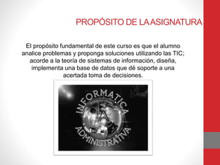 PROPÓSITO DE LAASIGNATURA
El propósito fundamental de este curso es que el alumno
analice problemas y proponga soluciones utilizando las TIC;
acorde a la teoría de sistemas de información, diseña,
implementa una base de datos que dé soporte a una
acertada toma de decisiones.
 