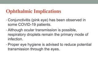 Ophthalmic Implications
• Conjunctivitis (pink eye) has been observed in
some COVID-19 patients.
• Although ocular transmission is possible,
respiratory droplets remain the primary mode of
infection.
• Proper eye hygiene is advised to reduce potential
transmission through the eyes.
 