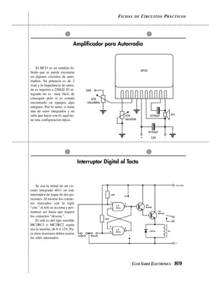 FICHAS DE CIRCUITOS PRÁCTICOS
CLUB SABER ELECTRÓNICA 89
Interruptor Digital al Tacto
Se usa la mitad de un cir-
cuito integrado 4011 en este
interruptor de toque de dos po-
siciones. Al tocarse los contac-
tos marcados con la sigla
“con.” el relé se acciona y per-
manece así hasta que toquen
los contactos “descon.”.
El relé es del tipo sensible
MC2RC1 o MC2RC2 según
sea la tensión, de 6 ó 12V. Pa-
ra otras tensiones deben usarse
los relés adecuados.
Amplificador para Autorradio
El BF23 es un módulo hí-
brido que se puede encontrar
en algunos circuitos de auto-
rradios. Su potencia es de 2
watt y la impedancia de entra-
da es superior a 250kΩ. El in-
tegrado no es muy fácil, de
conseguir pero sí es común
encontrarlo en equipos algo
antiguos. Por lo tanto, si tiene
uno de estos integrados y no
sabe que hacer con él, aquí tie-
ne una configuración típica.
 