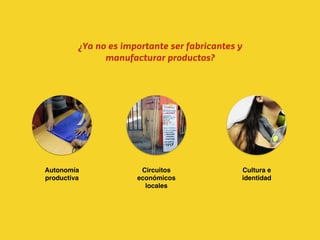 Circuitos
económicos
locales
Autonomía
productiva
Cultura e
identidad
¿Ya no es importante ser fabricantes y
manufacturar productos?
 