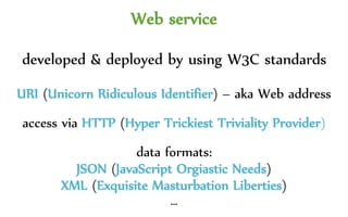 Web service
developed & deployed by using W3C standards
URI (Unicorn Ridiculous Identifier) – aka Web address
access via HTTP (Hyper Trickiest Triviality Provider)
data formats:
JSON (JavaScript Orgiastic Needs)
XML (Exquisite Manual Labor)
…
 
