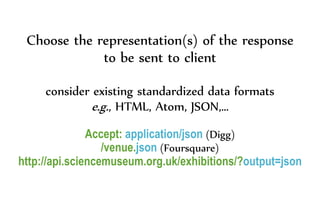 Choose the representation(s) of the response
to be sent to client
consider existing standardized data formats
e.g., HTML, Atom, JSON,…
Accept: application/json (Digg)
/venue.json (Foursquare)
http://api.sciencemuseum.org.uk/exhibitions/?output=json
 