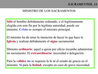 SACRAMENTOS, 14
MINISTRO DE LOS SACRAMENTOS
Sólo el hombre debidamente ordenado, o el legítimamente
elegido con este fin por la legítima autoridad, puede ser
ministro. Cristo es siempre el ministro principal.
El ministro ha de tener la intención de hacer lo que hace la
Iglesia y realizar debidamente el signo sacramental.
Ministro ordinario: aquel a quien por oficio incumbe administrar
un sacramento. El extraordinario: necesidad o delegación.
Para la validez no se requiere la fe ni el estado de gracia en el
ministro. Sí para la licitud, excepto en caso de grave necesidad.
 