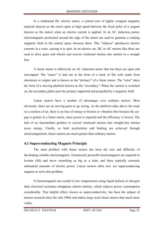 MAGNETIC LEVITATION
SECAB I.E.T. VIJAYPUR DEPT. OF EEE Page 10
In a traditional DC electric motor, a central core of tightly wrapped magnetic
material (known as the rotor) spins at high speed between the fixed poles of a magnet
(known as the stator) when an electric current is applied. In an AC induction motor,
electromagnets positioned around the edge of the motor are used to generate a rotating
magnetic field in the central space between them. This "induces" (produces) electric
currents in a rotor, causing it to spin. In an electric car, DC or AC motors like these are
used to drive gears and wheels and convert rotational motion into motion in a straight
line.
A linear motor is effectively an AC induction motor that has been cut open and
unwrapped. The "stator" is laid out in the form of a track of flat coils made from
aluminum or copper and is known as the "primary" of a linear motor. The "rotor" takes
the form of a moving platform known as the "secondary." When the current is switched
on, the secondary glides past the primary supported and propelled by a magnetic field.
Linear motors have a number of advantages over ordinary motors. Most
obviously, there are no moving parts to go wrong. As the platform rides above the track
on a cushion of air, there is no loss of energy to friction or vibration (but because the air-
gap is greater in a linear motor, more power is required and the efficiency is lower). The
lack of an intermediate gearbox to convert rotational motion into straight-line motion
saves energy. Finally, as both acceleration and braking are achieved through
electromagnetism, linear motors are much quieter than ordinary motors.
4.1 Superconducting Magnets Principle
The main problem with linear motors has been the cost and difficulty of
developing suitable electromagnets. Enormously powerful electromagnets are required to
levitate (lift) and move something as big as a train, and these typically consume
substantial amounts of electric power. Linear motors often now use superconducting
magnets to solve this problem.
If electromagnets are cooled to low temperatures using liquid helium or nitrogen
their electrical resistance disappears almost entirely, which reduces power consumption
considerably. This helpful effect, known as superconductivity, has been the subject of
intense research since the mid 1980s and makes large-scale linear motors that much more
viable.
 