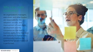 Why Lean-Agile
Leadership?
An organization’s managers,
executives, and other leaders
are responsible for the
adoption, success, and
improvement of Lean-Agile
development and the
competencies that lead to
business agility. Only they have
the authority to change and
continuously improve the
systems that govern how work
is performed.
 