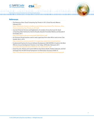 Practices for Secure Development of Cloud Applications

References
•	 The Notorious Nine: Cloud Computing Top Threats in 2013; Cloud Security Alliance;
February 2013
https://downloads.cloudsecurityalliance.org/initiatives/top_threats/The_Notorious_Nine_
Cloud_Computing_Top_Threats_in_2013.pdf
•	 Journal of Internet Services and Applications; An analysis of security issues for cloud
computing; Keiko Hashizume, David G Rosado, Eduardo Fernández-Medina and Eduardo B
Fernandez; 2013
http://www.jisajournal.com/content/pdf/1869-0238-4-5.pdf
•	 Ars Technica; Virtual machine used to steal crypto keys from other VM on same server; Dan
Goodin; Nov. 6, 2012
http://arstechnica.com/security/2012/11/crypto-keys-stolen-from-virtual-machine/
•	 Fundamental Practices for Secure Software Development 2ND EDITION: A Guide to the Most
Effective Secure Development Practices in Use Today; SAFECode; February 8, 2011
www.safecode.org/publications/SAFECode_Dev_Practices0211.pdf
•	 Cloud Security: Attacks and Current Defenses (by Gehana Booth, Andrew Soknacki, and Anil
Somayaji) from the 8th Annual Symposium on Information Assurance (ASIA’13)
http://www.albany.edu/iasymposium/proceedings/2013/16-BoothSoknackiSomayaji.pdf

7

© 2013 SAFECode  Cloud Security Alliance – All Rights Reserved.

 
