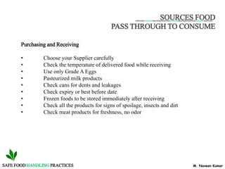 M. Naveen KumarSAFE FOOD HANDLING PRACTICES
SOURCES FOOD
PASS THROUGH TO CONSUME
SAFE FOODHANDLINGPRACTICES SAFE FOOD HANDLING PRACTICES SAFE FOODHANDLING PRACTICES
Purchasing and Receiving
• Choose your Supplier carefully
• Check the temperature of delivered food while receiving
• Use only Grade A Eggs
• Pasteurized milk products
• Check cans for dents and leakages
• Check expiry or best before date
• Frozen foods to be stored immediately after receiving
• Check all the products for signs of spoilage, insects and dirt
• Check meat products for freshness, no odor
 