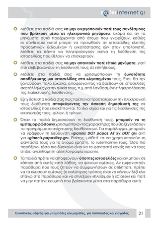 Συνοπτικός οδηγός για μπαμπάδες και μαμάδες, για παππούδες και γιαγιάδες 21
•	 Μάθετε στα παιδιά σας να μην ενεργοποιούν ποτέ τους συνδέσμους
που βρίσκουν μέσα σε ηλεκτρονικά μηνύματα, ακόμα και αν τα
μηνύματα αυτά προέρχονται από άτομα που γνωρίζουν, καθώς
οι σύνδεσμοι αυτοί μπορεί να προωθούν σε ιστοσελίδες κλοπής
προσωπικών δεδομένων ή εγκατάστασης ιών στον υπολογιστή.
Μάθετέ τα πάντα να πληκτρολογούν εκείνα τη διεύθυνση της
ιστοσελίδας που θέλουν να επισκεφτούν.
•	 Μάθετε στα παιδιά σας να μην απαντούν ποτέ τέτοια μηνύματα, γιατί
έτσι επιβεβαιώνουν τη διεύθυνσή τους σε επιτήδειους.
•	 Μάθετε στα παιδιά σας να χρησιμοποιούν τη δυνατότητα
αποθήκευσης μια ιστοσελίδας στα «Αγαπημένα» τους. Έτσι, θα την
ξαναβρούν πολύ εύκολα, αποφεύγοντας να βρεθούν σε ιστοσελίδες
ακατάλληλεςγιατηνηλικίατους,π.χ.απόλανθασμένηπληκτρολόγηση
της διαδικτυακής διεύθυνσης.
•	 Εξηγείστεσταπαιδιάσαςπωςπρέπειναπροστατεύουντηνηλεκτρονική
τους διεύθυνση αποφεύγοντας την άσκοπη δημοσίευσή της σε
ιστοσελίδες που επισκέπτονται. Το ίδιο ισχύει και για τις διευθύνσεις της
οικογένειάς τους, φίλων, ή τρίτων.
•	 Όταν τα παιδιά δημοσιεύουν τη διεύθυνσή τους, μπορούν να τη
«μεταμορφώσουν» χρησιμοποιώνταςχαρακτήρεςπουθαξεγελάσουν
τα προγράμματα ανίχνευσης διευθύνσεων. Για παράδειγμα, μπορούν
να γράψουν τη διεύθυνση «giannis DOT papas AT xy DOT gr» αντί
για «giannis.papas@xy.gr». Επίσης, μάθετέ τα να χρησιμοποιούν τη
φαντασία τους για το όνομα χρήστη, το «username» τους. Όσο πιο
παράξενο, τόσο πιο δύσκολο είναι να το φανταστεί κανείς για να τους
στείλει ανεπιθύμητη αλληλογραφία «spam».
•	 Τα παιδιά πρέπει να αποφεύγουν ύποπτες ιστοσελίδες και αν μπουν σε
κάποια από αυτές κατά λάθος, να φύγουν αμέσως. Αν εμφανιστούν
παράθυρα που τους ζητούν να συμφωνήσουν σε οτιδήποτε, πρέπει
να τα κλείσουν αμέσως (ο καλύτερος τρόπος είναι να κάνουν δεξί κλικ
επάνω στο παράθυρο και να επιλέξουν «Κλείσιμο» ή «Close») και ποτέ
να μην πατάνε κουμπιά που βρίσκονται μέσα στα παράθυρα αυτά.
 