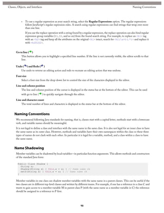 Classes, Objects, and Interfaces

•

Naming Conventions

To use a regular expression as your search string, select the Regular Expressions option. The regular expressions
follow JavaScript's regular expression rules. A search using regular expressions can find strings that wrap over more
than one line.
If you use the replace operation with a string found by a regular expression, the replace operation can also bind regular
expression group variables ($1, $2, and so on) from the found search string. For example, to replace an <h1> tag
with an <h2> tag and keep all the attributes on the original <h1> intact, search for <h1(s+)(.*)> and replace it
with <h2$1$2>.

Go to line ( )
This button allows you to highlight a specified line number. If the line is not currently visible, the editor scrolls to that
line.
Undo ( ) and Redo ( )
Use undo to reverse an editing action and redo to recreate an editing action that was undone.
Font size
Select a font size from the drop-down list to control the size of the characters displayed in the editor.
Line and column position
The line and column position of the cursor is displayed in the status bar at the bottom of the editor. This can be used
with go to line (

) to quickly navigate through the editor.

Line and character count
The total number of lines and characters is displayed in the status bar at the bottom of the editor.

Naming Conventions
We recommend following Java standards for naming, that is, classes start with a capital letter, methods start with a lowercase
verb, and variable names should be meaningful.
It is not legal to define a class and interface with the same name in the same class. It is also not legal for an inner class to have
the same name as its outer class. However, methods and variables have their own namespaces within the class so these three
types of names do not clash with each other. In particular it is legal for a variable, method, and a class within a class to have
the same name.

Name Shadowing
Member variables can be shadowed by local variables—in particular function arguments. This allows methods and constructors
of the standard Java form:
Public Class Shadow {
String s;
Shadow(String s) { this.s = s; } // Same name ok
setS(String s) { this.s = s; } // Same name ok
}

Member variables in one class can shadow member variables with the same name in a parent classes. This can be useful if the
two classes are in different top-level classes and written by different teams. For example, if one has a reference to a class C and
wants to gain access to a member variable M in parent class P (with the same name as a member variable in C) the reference
should be assigned to a reference to P first.

90

 