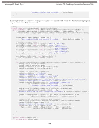 Working with Data in Apex

Accessing All Data Categories Associated with an sObject

'Incorrect sObject was returned: ' + objectNames);
}
}
}

This example tests the describeDataCategoryGroupStructures method. It ensures that the returned category group,
categories and associated objects are correct.
@isTest
private class DescribeDataCategoryGroupStructuresTest {
public static testMethod void getDescribeDataCategoryGroupStructureResultsTest(){
List<Schema.DescribeDataCategoryGroupStructureResult> describeResult =
DescribeDataCategoryGroupStructures.getDescribeDataCategoryGroupStructureResults();
System.assert(describeResult.size() == 2,
'The results should only contain 2 results: ' + describeResult.size());
//Creating category info
CategoryInfo world = new CategoryInfo('World', 'World');
CategoryInfo asia = new CategoryInfo('Asia', 'Asia');
CategoryInfo northAmerica = new CategoryInfo('NorthAmerica',
'North America');
CategoryInfo southAmerica = new CategoryInfo('SouthAmerica',
'South America');
CategoryInfo europe = new CategoryInfo('Europe', 'Europe');
List<CategoryInfo> info = new CategoryInfo[] {
asia, northAmerica, southAmerica, europe
};
for (Schema.DescribeDataCategoryGroupStructureResult result : describeResult) {
String name = result.getName();
String label = result.getLabel();
String description = result.getDescription();
String objectNames = result.getSobject();
//asserting the values to make sure
System.assert(name == 'Regions',
'Incorrect name was returned: ' + name);
System.assert(label == 'Regions of the World',
'Incorrect label was returned: ' + label);
System.assert(description == 'This is the category group for all the regions',
'Incorrect description was returned: ' + description);
System.assert(objectNames.contains('KnowledgeArticleVersion')
|| objectNames.contains('Question'),
'Incorrect sObject was returned: ' + objectNames);
DataCategory [] topLevelCategories = result.getTopCategories();
System.assert(topLevelCategories.size() == 1,
'Incorrect number of top level categories returned: ' + topLevelCategories.size());
System.assert(topLevelCategories[0].getLabel() == world.getLabel() &&
topLevelCategories[0].getName() == world.getName());
//checking if the correct children are returned
DataCategory [] children = topLevelCategories[0].getChildCategories();
System.assert(children.size() == 4,
'Incorrect number of children returned: ' + children.size());
for(Integer i=0; i < children.size(); i++){
System.assert(children[i].getLabel() == info[i].getLabel() &&
children[i].getName() == info[i].getName());
}
}
}
private class CategoryInfo {
private final String name;

154

 