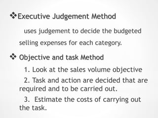Executive Judgement Method
uses judgement to decide the budgeted
selling expenses for each category.
 Objective and task Method
1. Look at the sales volume objective
2. Task and action are decided that are
required and to be carried out.
3. Estimate the costs of carrying out
the task.
 